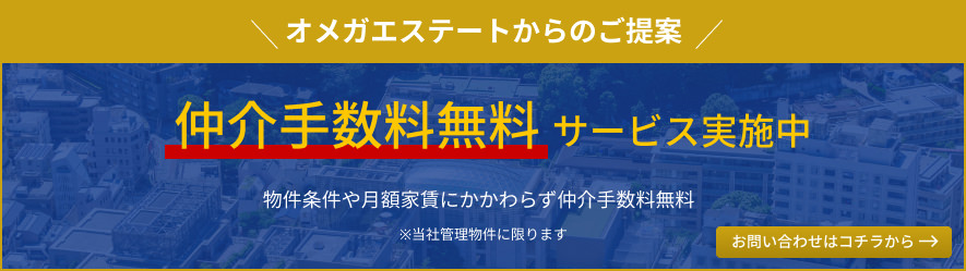 オメガエステートからのご提案 仲介手数料無料サービス実施中 物件条件や月額家賃にかかわらず仲介手数料無料 ※当社管理物件に限ります